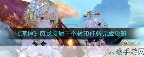 原神手游资讯,全面解析风龙废墟封印解除攻略与趣味玩法