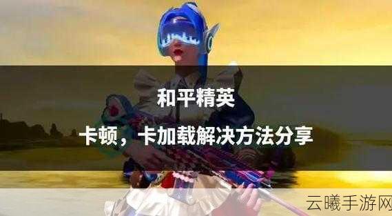 和平精英卡顿界面进不去?解决方案与趣味玩法大揭秘!